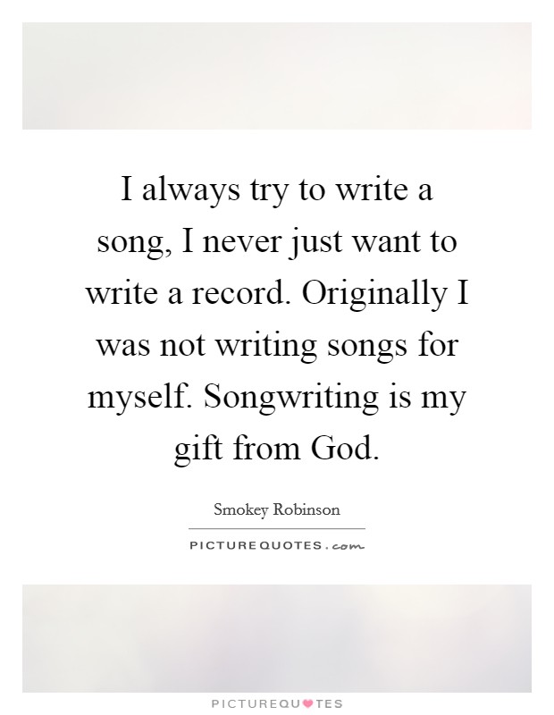 I always try to write a song, I never just want to write a record. Originally I was not writing songs for myself. Songwriting is my gift from God. Picture Quote #1