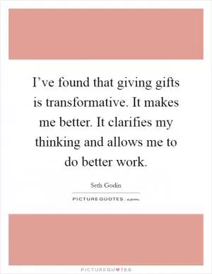 I’ve found that giving gifts is transformative. It makes me better. It clarifies my thinking and allows me to do better work Picture Quote #1
