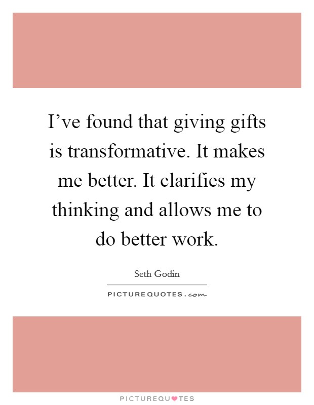 I've found that giving gifts is transformative. It makes me better. It clarifies my thinking and allows me to do better work. Picture Quote #1