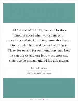 At the end of the day, we need to stop thinking about what we can make of ourselves and start thinking more about who God is, what he has done and is doing in Christ for us and for our neighbors, and how he can use us and our fellow brothers and sisters to be instruments of his gift-giving Picture Quote #1
