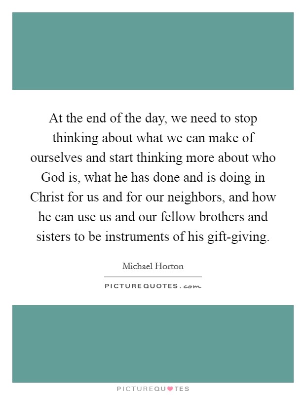 At the end of the day, we need to stop thinking about what we can make of ourselves and start thinking more about who God is, what he has done and is doing in Christ for us and for our neighbors, and how he can use us and our fellow brothers and sisters to be instruments of his gift-giving. Picture Quote #1