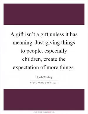 A gift isn’t a gift unless it has meaning. Just giving things to people, especially children, create the expectation of more things Picture Quote #1