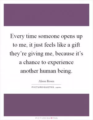 Every time someone opens up to me, it just feels like a gift they’re giving me, because it’s a chance to experience another human being Picture Quote #1