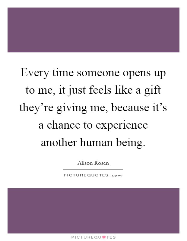 Every time someone opens up to me, it just feels like a gift they're giving me, because it's a chance to experience another human being. Picture Quote #1