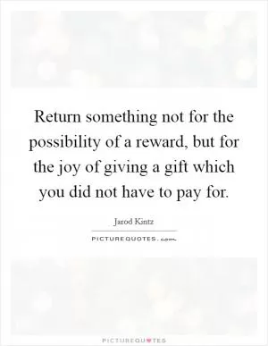 Return something not for the possibility of a reward, but for the joy of giving a gift which you did not have to pay for Picture Quote #1