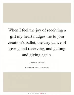 When I feel the joy of receiving a gift my heart nudges me to join creation’s ballet, the airy dance of giving and receiving, and getting and giving again Picture Quote #1