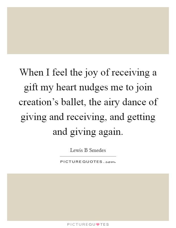 When I feel the joy of receiving a gift my heart nudges me to join creation's ballet, the airy dance of giving and receiving, and getting and giving again. Picture Quote #1