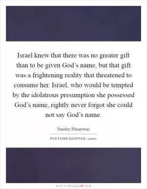 Israel knew that there was no greater gift than to be given God’s name, but that gift was a frightening reality that threatened to consume her. Israel, who would be tempted by the idolatrous presumption she possessed God’s name, rightly never forgot she could not say God’s name Picture Quote #1