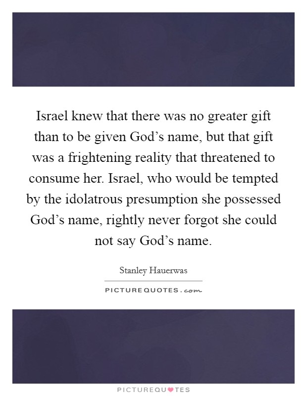 Israel knew that there was no greater gift than to be given God's name, but that gift was a frightening reality that threatened to consume her. Israel, who would be tempted by the idolatrous presumption she possessed God's name, rightly never forgot she could not say God's name. Picture Quote #1