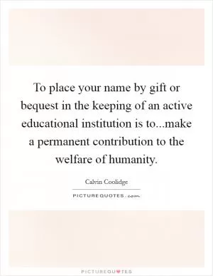 To place your name by gift or bequest in the keeping of an active educational institution is to...make a permanent contribution to the welfare of humanity Picture Quote #1