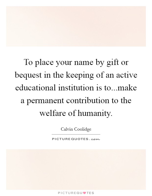 To place your name by gift or bequest in the keeping of an active educational institution is to...make a permanent contribution to the welfare of humanity. Picture Quote #1