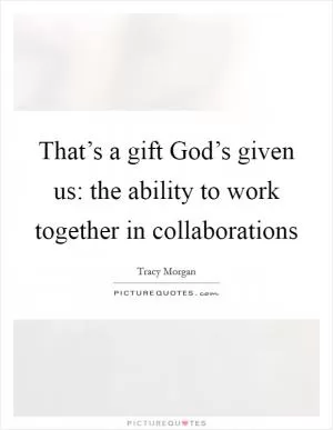 That’s a gift God’s given us: the ability to work together in collaborations Picture Quote #1