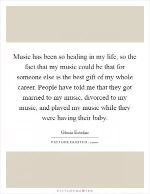 Music has been so healing in my life, so the fact that my music could be that for someone else is the best gift of my whole career. People have told me that they got married to my music, divorced to my music, and played my music while they were having their baby Picture Quote #1