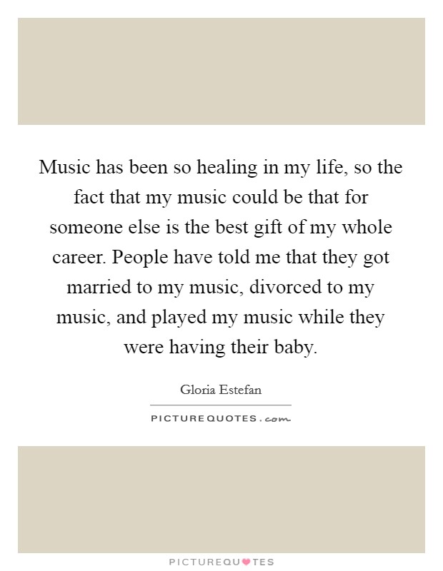Music has been so healing in my life, so the fact that my music could be that for someone else is the best gift of my whole career. People have told me that they got married to my music, divorced to my music, and played my music while they were having their baby. Picture Quote #1