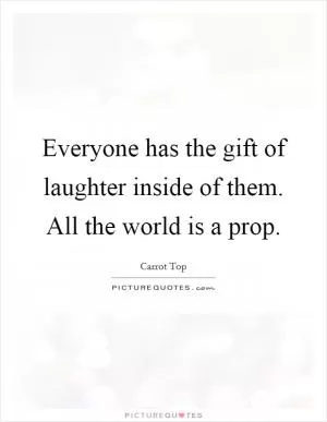 Everyone has the gift of laughter inside of them. All the world is a prop Picture Quote #1