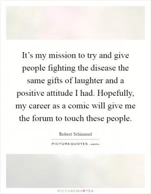 It’s my mission to try and give people fighting the disease the same gifts of laughter and a positive attitude I had. Hopefully, my career as a comic will give me the forum to touch these people Picture Quote #1