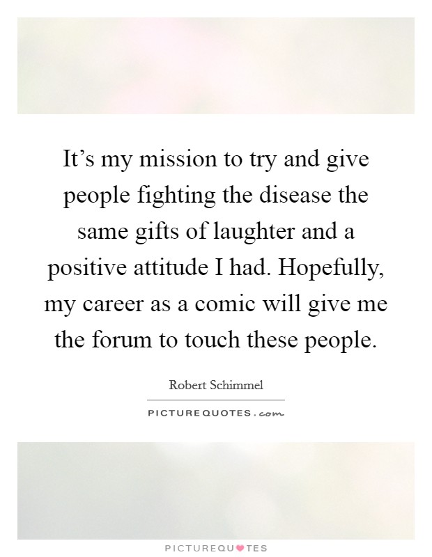 It's my mission to try and give people fighting the disease the same gifts of laughter and a positive attitude I had. Hopefully, my career as a comic will give me the forum to touch these people. Picture Quote #1