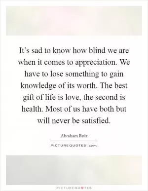 It’s sad to know how blind we are when it comes to appreciation. We have to lose something to gain knowledge of its worth. The best gift of life is love, the second is health. Most of us have both but will never be satisfied Picture Quote #1