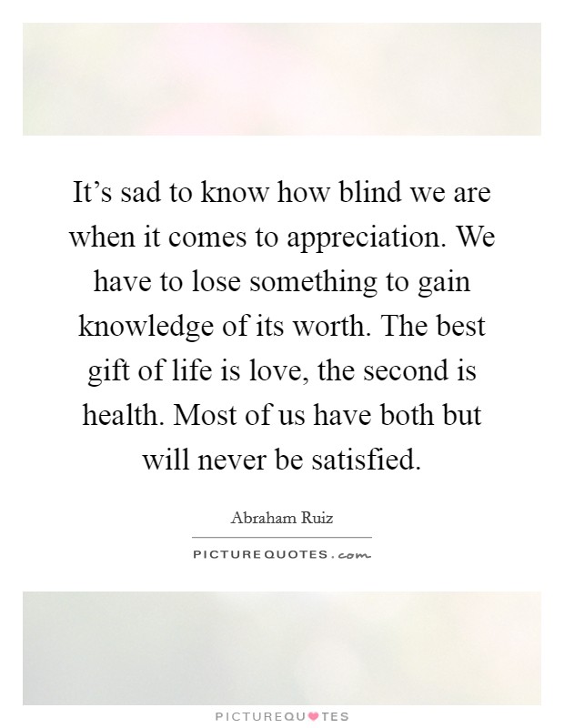 It's sad to know how blind we are when it comes to appreciation. We have to lose something to gain knowledge of its worth. The best gift of life is love, the second is health. Most of us have both but will never be satisfied. Picture Quote #1