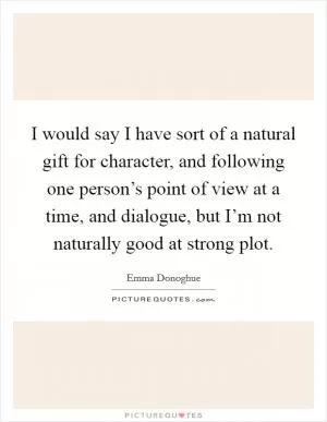 I would say I have sort of a natural gift for character, and following one person’s point of view at a time, and dialogue, but I’m not naturally good at strong plot Picture Quote #1