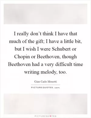 I really don’t think I have that much of the gift; I have a little bit, but I wish I were Schubert or Chopin or Beethoven, though Beethoven had a very difficult time writing melody, too Picture Quote #1