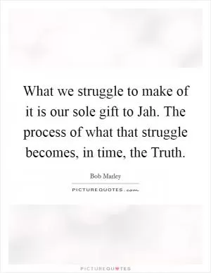 What we struggle to make of it is our sole gift to Jah. The process of what that struggle becomes, in time, the Truth Picture Quote #1