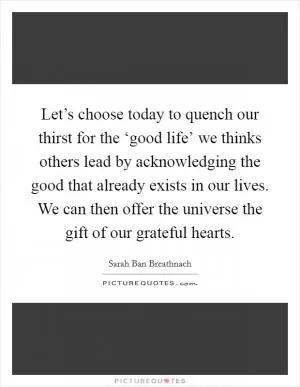 Let’s choose today to quench our thirst for the ‘good life’ we thinks others lead by acknowledging the good that already exists in our lives. We can then offer the universe the gift of our grateful hearts Picture Quote #1
