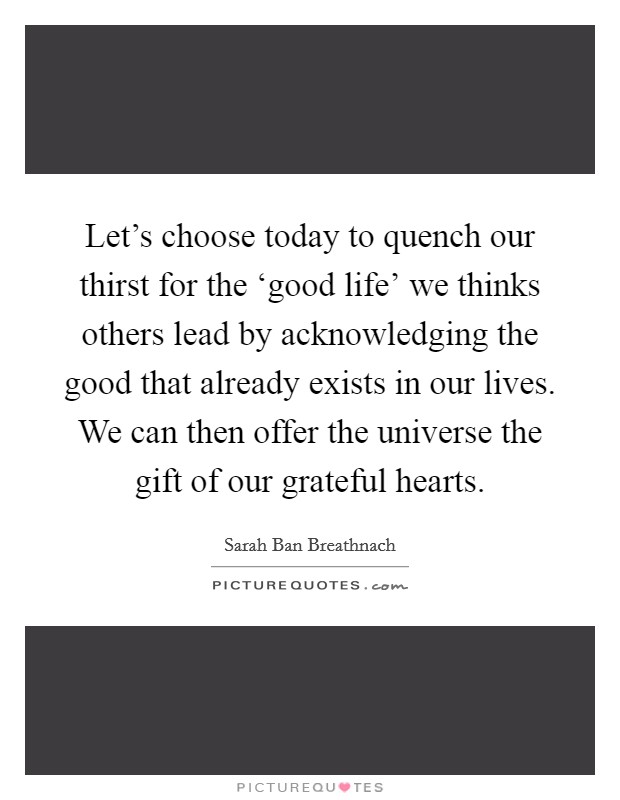 Let's choose today to quench our thirst for the ‘good life' we thinks others lead by acknowledging the good that already exists in our lives. We can then offer the universe the gift of our grateful hearts. Picture Quote #1