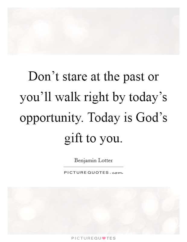 Don't stare at the past or you'll walk right by today's opportunity. Today is God's gift to you. Picture Quote #1