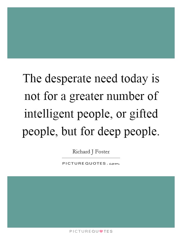 The desperate need today is not for a greater number of intelligent people, or gifted people, but for deep people. Picture Quote #1