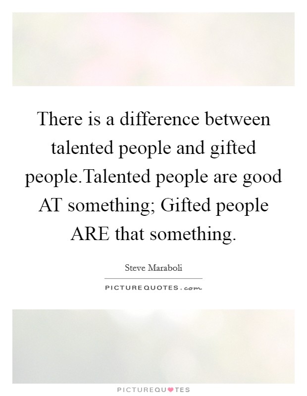 There is a difference between talented people and gifted people.Talented people are good AT something; Gifted people ARE that something. Picture Quote #1