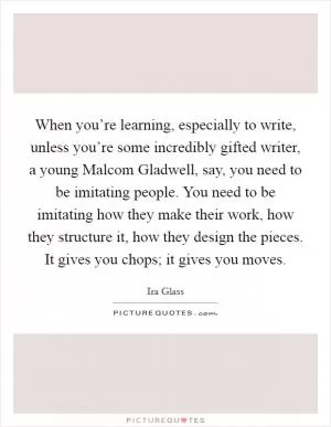 When you’re learning, especially to write, unless you’re some incredibly gifted writer, a young Malcom Gladwell, say, you need to be imitating people. You need to be imitating how they make their work, how they structure it, how they design the pieces. It gives you chops; it gives you moves Picture Quote #1