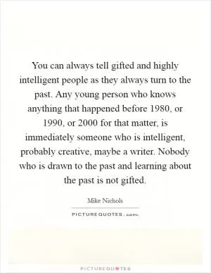 You can always tell gifted and highly intelligent people as they always turn to the past. Any young person who knows anything that happened before 1980, or 1990, or 2000 for that matter, is immediately someone who is intelligent, probably creative, maybe a writer. Nobody who is drawn to the past and learning about the past is not gifted Picture Quote #1