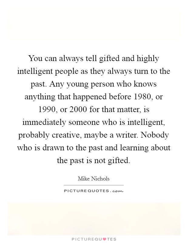 You can always tell gifted and highly intelligent people as they always turn to the past. Any young person who knows anything that happened before 1980, or 1990, or 2000 for that matter, is immediately someone who is intelligent, probably creative, maybe a writer. Nobody who is drawn to the past and learning about the past is not gifted. Picture Quote #1