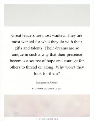 Great leaders are most wanted. They are most wanted for what they do with their gifts and talents. Their dreams are so unique in such a way that their presence becomes a source of hope and courage for others to thread on along. Why won’t they look for them? Picture Quote #1