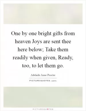 One by one bright gifts from heaven Joys are sent thee here below; Take them readily when given, Ready, too, to let them go Picture Quote #1