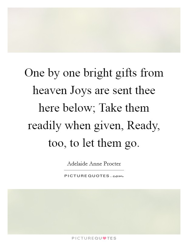One by one bright gifts from heaven Joys are sent thee here below; Take them readily when given, Ready, too, to let them go. Picture Quote #1