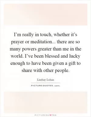 I’m really in touch, whether it’s prayer or meditation... there are so many powers greater than me in the world. I’ve been blessed and lucky enough to have been given a gift to share with other people Picture Quote #1