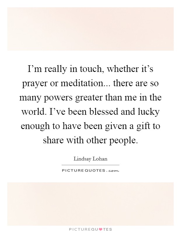 I'm really in touch, whether it's prayer or meditation... there are so many powers greater than me in the world. I've been blessed and lucky enough to have been given a gift to share with other people. Picture Quote #1