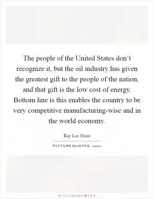 The people of the United States don’t recognize it, but the oil industry has given the greatest gift to the people of the nation, and that gift is the low cost of energy. Bottom line is this enables the country to be very competitive manufacturing-wise and in the world economy Picture Quote #1