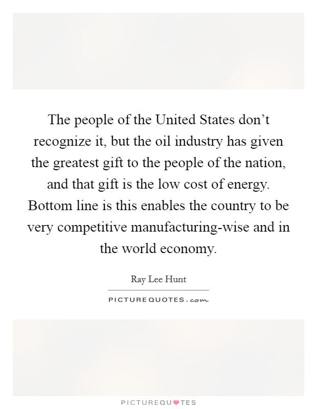 The people of the United States don't recognize it, but the oil industry has given the greatest gift to the people of the nation, and that gift is the low cost of energy. Bottom line is this enables the country to be very competitive manufacturing-wise and in the world economy. Picture Quote #1
