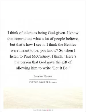 I think of talent as being God-given. I know that contradicts what a lot of people believe, but that’s how I see it. I think the Beatles were meant to be, you know? So when I listen to Paul McCartney, I think, ‘Here’s the person that God gave the gift of allowing him to write ‘Let It Be.’ Picture Quote #1
