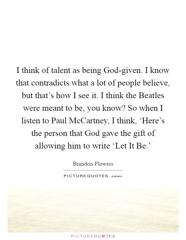 I think of talent as being God-given. I know that contradicts what a lot of people believe, but that's how I see it. I think the Beatles were meant to be, you know? So when I listen to Paul McCartney, I think, ‘Here's the person that God gave the gift of allowing him to write ‘Let It Be.' Picture Quote #1