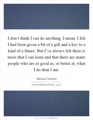 I don’t think I can do anything. I mean, I felt I had been given a bit of a gift and a key to a kind of a future. But I’ve always felt there is more that I can learn and that there are many people who are as good as, or better at, what I do than I am Picture Quote #1