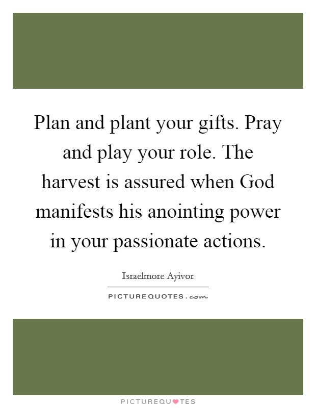 Plan and plant your gifts. Pray and play your role. The harvest is assured when God manifests his anointing power in your passionate actions. Picture Quote #1