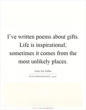 I’ve written poems about gifts. Life is inspirational; sometimes it comes from the most unlikely places Picture Quote #1