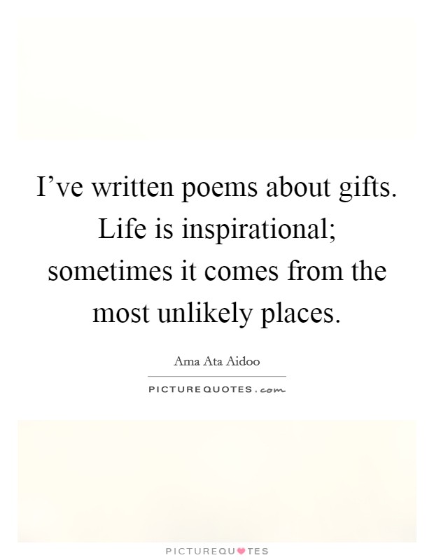 I've written poems about gifts. Life is inspirational; sometimes it comes from the most unlikely places. Picture Quote #1