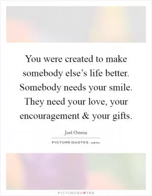 You were created to make somebody else’s life better. Somebody needs your smile. They need your love, your encouragement and your gifts Picture Quote #1