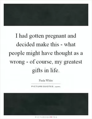 I had gotten pregnant and decided make this - what people might have thought as a wrong - of course, my greatest gifts in life Picture Quote #1