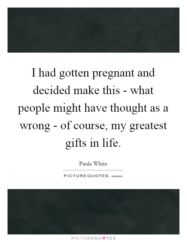 I had gotten pregnant and decided make this - what people might have thought as a wrong - of course, my greatest gifts in life. Picture Quote #1